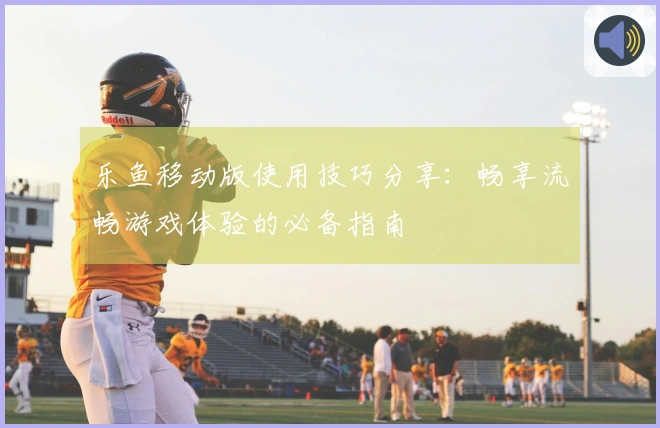 乐鱼移动版使用技巧分享：畅享流畅游戏体验的必备指南