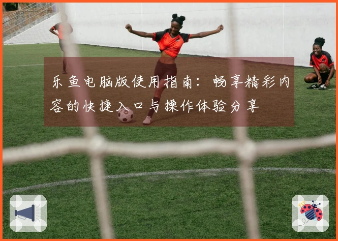 乐鱼电脑版使用指南：畅享精彩内容的快捷入口与操作体验分享