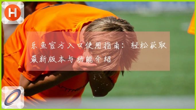 乐鱼官方入口使用指南：轻松获取最新版本与功能介绍