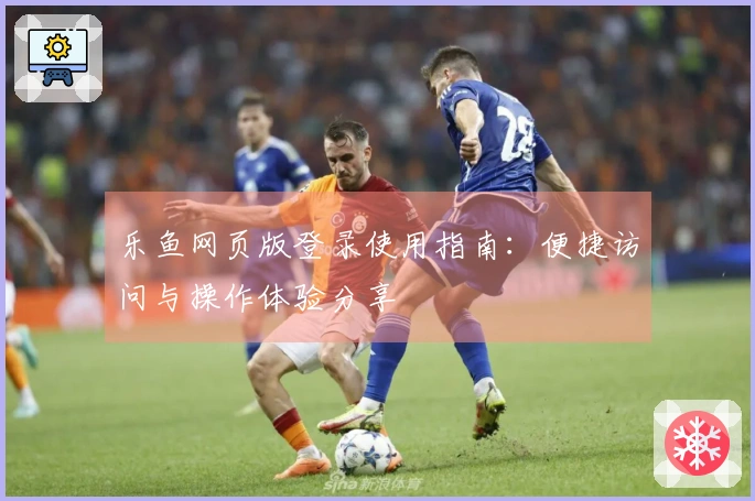 乐鱼网页版登录使用指南：便捷访问与操作体验分享