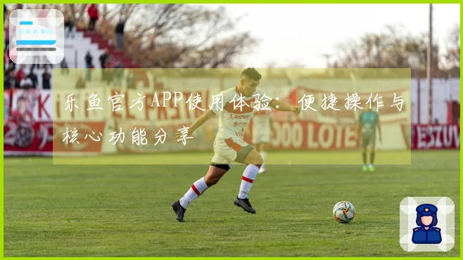 乐鱼官方APP使用体验：便捷操作与核心功能分享