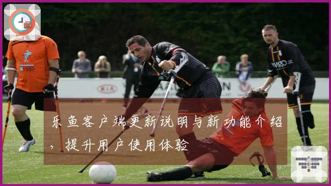 乐鱼客户端更新说明与新功能介绍，提升用户使用体验