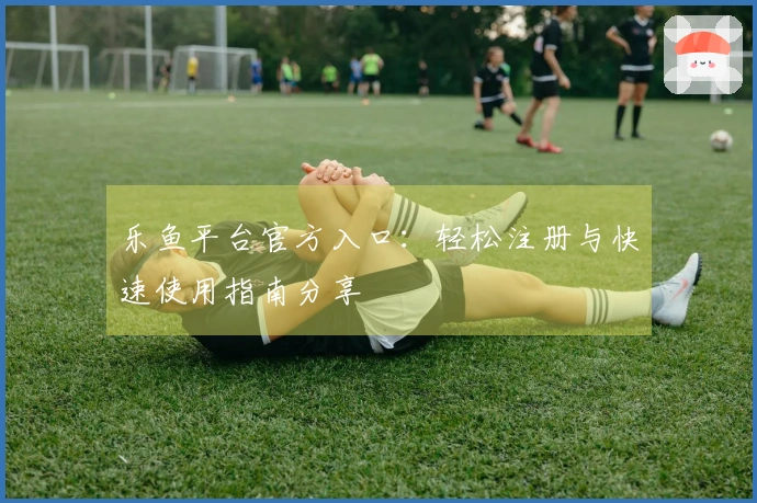 乐鱼平台官方入口：轻松注册与快速使用指南分享