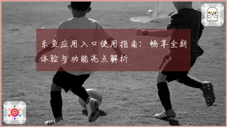 乐鱼应用入口使用指南：畅享全新体验与功能亮点解析