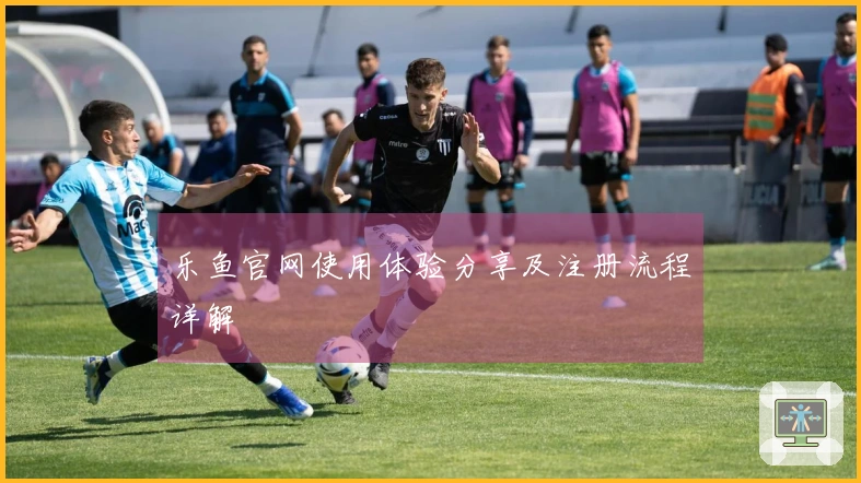 乐鱼官网使用体验分享及注册流程详解