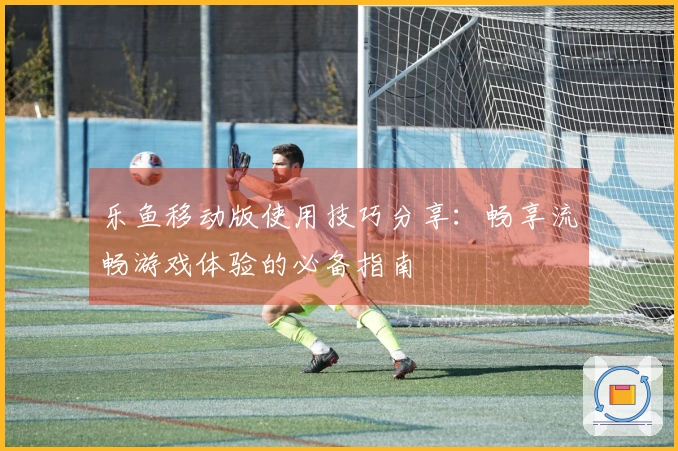 乐鱼移动版使用技巧分享：畅享流畅游戏体验的必备指南