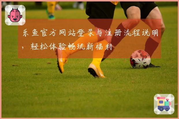 乐鱼官方网站登录与注册流程说明，轻松体验畅玩新福利